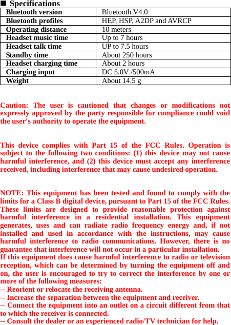  Specifications Bluetooth version Bluetooth V4.0Bluetooth profiles HEP, HSP, A2DP and AVRCPOperating distance 10 metersHeadset music time Up to 7 hoursHeadset talk time UP to 7.5 hoursStandby time  About 250 hoursHeadset charging time About 2 hoursCharging input  DC 5.0V /500mAWeight   About 14.5 g  Caution: The user is cautioned that changes or modifications not expressly approved by the party responsible for compliance could void the user&apos;s authority to operate the equipment.   This device complies with Part 15 of the FCC Rules. Operation is subject to the following two conditions: (1) this device may not cause harmful interference, and (2) this device must accept any interference received, including interference that may cause undesired operation.   NOTE: This equipment has been tested and found to comply with the limits for a Class B digital device, pursuant to Part 15 of the FCC Rules. These limits are designed to provide reasonable protection against harmful interference in a residential installation. This equipment generates, uses and can radiate radio frequency energy and, if not installed and used in accordance with the instructions, may cause harmful interference to radio communications. However, there is no guarantee that interference will not occur in a particular installation.   If this equipment does cause harmful interference to radio or television reception, which can be determined by turning the equipment off and on, the user is encouraged to try to correct the interference by one or more of the following measures:   -- Reorient or relocate the receiving antenna. -- Increase the separation between the equipment and receiver.   -- Connect the equipment into an outlet on a circuit different from that to which the receiver is connected.   -- Consult the dealer or an experienced radio/TV technician for help. 