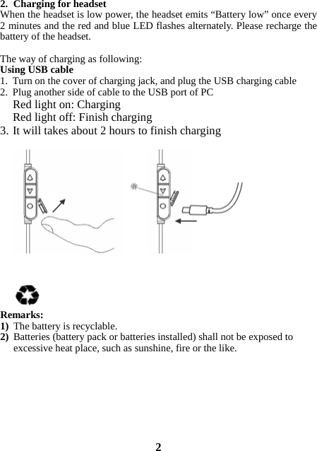 2. Charging for headset When the headset is low power, the headset emits “Battery low” once every 2 minutes and the red and blue LED flashes alternately. Please recharge the battery of the headset.   The way of charging as following: Using USB cable 1. Turn on the cover of charging jack, and plug the USB charging cable 2. Plug another side of cable to the USB port of PC Red light on: Charging Red light off: Finish charging 3. It will takes about 2 hours to finish charging              Remarks: 1) The battery is recyclable.   2) Batteries (battery pack or batteries installed) shall not be exposed to excessive heat place, such as sunshine, fire or the like.         2 