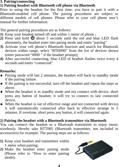 3. Pairing/connecting 1) Pairing headset with Bluetooth cell phone via Bluetooth Prior to using the headset for the first time, you have to pair it with a Bluetooth-enabled cell phone. The pairing procedures are subject to different models of cell phones. Please refer to your cell phone user’s manual for further information.    The general pairing procedures are as follows: 1) Keep your headset turned off and within 1 meter of phone ; 2) Press and hold   about 5 seconds until the red and blue LED flash alternately, the headset enter into paring mode and emits “pairing” 3) Activate your cell phone’s Bluetooth function and search for Bluetooth devices within range, select “BTH090” from the list of devices shown (enter password “0000 ” if the headset prompt); 4) After successful connecting, blue LED of headset flashes twice every 4 seconds and emits “connected”  Remarks:   Pairing mode will last 2 minutes, the headset will back to standby mode if the pairing failure.  If the pairing is not successful, turn off the headset and repeat the steps as above.  When the headset is in standby mode and not connect with device, short press any button of headset, it will try to connect to last connected device.  When the headset is out of effective range and not connected with device, it will automatically connected after back to effective arrange in 5 minutes. If overtime, short press any button, it will connected again.  2) Pairing the headset with a Bluetooth transmitter via Bluetooth You can connect the headset to a Bluetooth transmitter to enjoy music wirelessly. Hereby take BTT005 (Bluetooth transmitter, not included in accessories) for example. The pairing steps are as follows:  1) Keep your headset and transmitter within 1 meter when pairing; 2) Make the headset enter pairing mode (Please refer to “How to enter pairing mode);  4 