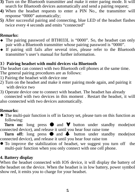 3) Turn on the Bluetooth transmitter and make it enter paring mode. It will search for Bluetooth devices automatically and send a pairing request; 4) When the headset requests to enter a PIN No., the transmitter will response “0000” automatically; 5) After successful pairing and connecting, blue LED of the headset flashes twice every 4 seconds and emits “connected”  Remarks:   The pairing password of BTH033L is “0000”. So, the headset can only pair with a Bluetooth transmitter whose pairing password is “0000”.  If pairing still fails after several tries, please refer to the Bluetooth transmitter’s user’s manual for further information.  3）Pairing headset with multi devices via Bluetooth The headset can connect with two Bluetooth cell phones at the same time.   The general pairing procedures are as follows: 1) Pairing the headset with device one 2) Turn on the headset and make it enter pairing mode again, and pairing it        with device two 3) Operate device one to connect with headset. The headset has already     connected with two devices in this moment . Restart the headset, it will also connected with two devices automatically.  Remarks:  The multi-pair function is off in factory set, please turn on this function as following:   Turn  on:  long press   and   button under standby mode(not connected device), and release it until you hear four raise tone   Turn  off:  long press   and   button under standby mode(not connected device), and release it until you hear four raise ton  To improve the stabilization of headset, we suggest you turn off  the multi-pair function when you only connect with one cell phone.  4. Battery display When the headset connected with IOS device, it will display the battery of the headset on the device. When the headset is in low battery, power symbol show red, it emits you to charge for your headset.    5 