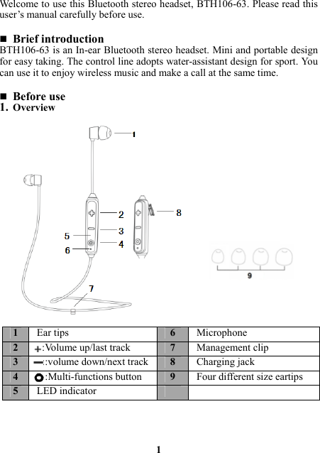 Welcome to use this Bluetooth stereo headset, BTH106-63. Please read this user’s manual carefully before use.   Brief introduction BTH106-63 is an In-ear Bluetooth stereo headset. Mini and portable design for easy taking. The control line adopts water-assistant design for sport. You can use it to enjoy wireless music and make a call at the same time.     Before use 1. Overview                                               1 1  Ear tips  6Microphone2    :Volume up/last track7Management clip3    ::volume down/next track8Charging jack4    ::Multi-functions button 9Four different size eartips5  LED indicator