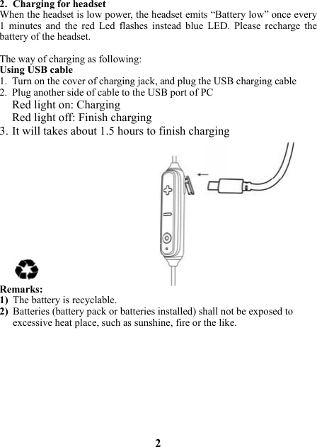 2. Charging for headset When the headset is low power, the headset emits “Battery low” once every 1  minutes  and  the  red  Led  flashes  instead  blue  LED.  Please  recharge  the battery of the headset.  The way of charging as following: Using USB cable 1. Turn on the cover of charging jack, and plug the USB charging cable 2. Plug another side of cable to the USB port of PC Red light on: Charging Red light off: Finish charging 3. It will takes about 1.5 hours to finish charging            Remarks: 1) The battery is recyclable.   2) Batteries (battery pack or batteries installed) shall not be exposed to excessive heat place, such as sunshine, fire or the like.           2 