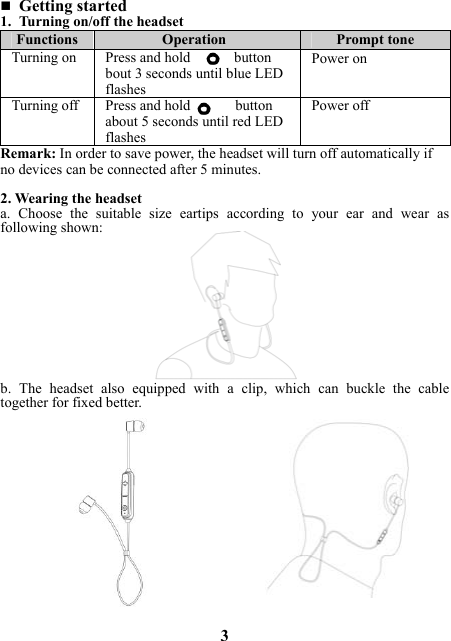  Getting started 1. Turning on/off the headset Functions  Operation  Prompt tone Turning on  Press and hold      button bout 3 seconds until blue LED flashesPower on Turning off  Press and hold  button about 5 seconds until red LED flashesPower offRemark: In order to save power, the headset will turn off automatically if no devices can be connected after 5 minutes.  2. Wearing the headset a.  Choose  the  suitable  size  eartips  according  to  your  ear  and  wear  as following shown:             b.  The  headset  also  equipped  with  a  clip,  which  can  buckle  the  cable together for fixed better.                3 