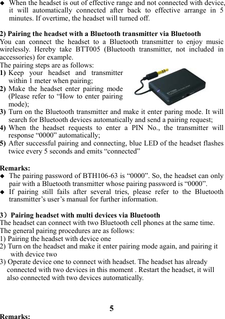  When the headset is out of effective range and not connected with device, it will automatically connected after back to effective arrange in 5 minutes. If overtime, the headset will turned off.  2) Pairing the headset with a Bluetooth transmitter via Bluetooth You  can  connect  the  headset  to  a  Bluetooth  transmitter  to  enjoy music wirelessly.  Hereby  take  BTT005  (Bluetooth  transmitter,  not  included  in accessories) for example.   The pairing steps are as follows: 1) Keep  your  headset  and  transmitter within 1 meter when pairing; 2) Make  the  headset  enter  pairing  mode (Please refer  to  “How to  enter pairing mode); 3) Turn on the Bluetooth transmitter and make it enter paring mode. It will search for Bluetooth devices automatically and send a pairing request; 4) When  the  headset  requests  to  enter  a  PIN  No.,  the  transmitter  will response “0000” automatically; 5) After successful pairing and connecting, blue LED of the headset flashes twice every 5 seconds and emits “connected”  Remarks:    The pairing password of BTH106-63 is “0000”. So, the headset can only pair with a Bluetooth transmitter whose pairing password is “0000”.  If  pairing  still  fails  after  several  tries,  please  refer  to  the  Bluetooth transmitter’s user’s manual for further information.  3）Pairing headset with multi devices via Bluetooth The headset can connect with two Bluetooth cell phones at the same time.   The general pairing procedures are as follows: 1) Pairing the headset with device one 2) Turn on the headset and make it enter pairing mode again, and pairing it      with device two 3) Operate device one to connect with headset. The headset has already       connected with two devices in this moment . Restart the headset, it will   also connected with two devices automatically.    5 Remarks: 