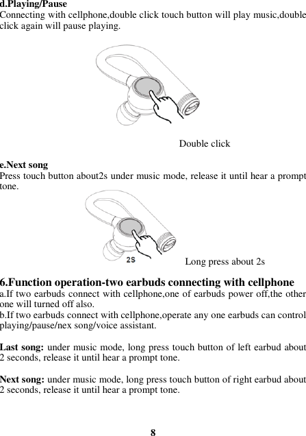 d.Playing/Pause Connecting with cellphone,double click touch button will play music,double click again will pause playing.           Double click  e.Next song Press touch button about2s under music mode, release it until hear a prompt tone.                                            Long press about 2s  6.Function operation-two earbuds connecting with cellphone a.If two earbuds connect with cellphone,one of earbuds power off,the other one will turned off also. b.If two earbuds connect with cellphone,operate any one earbuds can control playing/pause/nex song/voice assistant.  Last song: under music mode, long press touch button of left earbud about 2 seconds, release it until hear a prompt tone.  Next song: under music mode, long press touch button of right earbud about 2 seconds, release it until hear a prompt tone.    8 