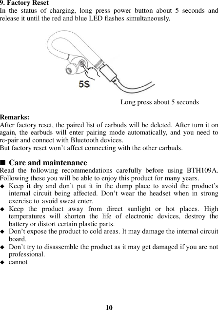 9. Factory Reset In  the  status  of  charging,  long  press  power  button  about  5  seconds  and release it until the red and blue LED flashes simultaneously.              Long press about 5 seconds    Remarks: After factory reset, the paired list of earbuds will be deleted. After turn it on again, the earbuds will  enter pairing  mode automatically,  and you  need to re-pair and connect with Bluetooth devices. But factory reset won’t affect connecting with the other earbuds.   Care and maintenance Read  the  following  recommendations  carefully  before  using  BTH109A. Following these you will be able to enjoy this product for many years.  Keep  it  dry  and  don’t  put  it  in  the  dump  place  to  avoid  the  product’s internal  circuit  being  affected.  Don’t  wear  the  headset  when  in  strong exercise to avoid sweat enter.  Keep  the  product  away  from  direct  sunlight  or  hot  places.  High temperatures  will  shorten  the  life  of  electronic  devices,  destroy  the battery or distort certain plastic parts.  Don’t expose the product to cold areas. It may damage the internal circuit board.  Don’t try to disassemble the product as it may get damaged if you are not professional.  cannot        10 