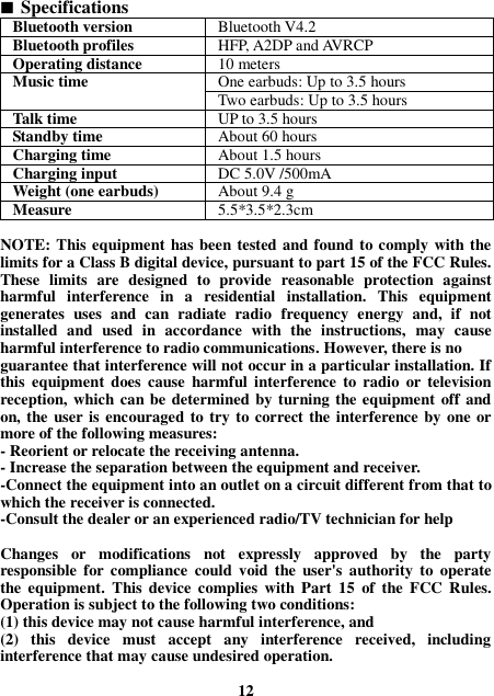  Specifications Bluetooth version Bluetooth V4.2 Bluetooth profiles HFP, A2DP and AVRCP Operating distance 10 meters Music time One earbuds: Up to 3.5 hours Two earbuds: Up to 3.5 hours Talk time UP to 3.5 hours Standby time About 60 hours Charging time About 1.5 hours Charging input   DC 5.0V /500mA Weight (one earbuds) About 9.4 g Measure 5.5*3.5*2.3cm  NOTE: This equipment has been tested and found to comply with the limits for a Class B digital device, pursuant to part 15 of the FCC Rules. These  limits  are  designed  to  provide  reasonable  protection  against harmful  interference  in  a  residential  installation.  This  equipment generates  uses  and  can  radiate  radio  frequency  energy  and,  if  not installed  and  used  in  accordance  with  the  instructions,  may  cause harmful interference to radio communications. However, there is no guarantee that interference will not occur in a particular installation. If this  equipment  does  cause  harmful  interference  to  radio  or  television reception, which can be determined by turning the equipment  off and on, the user is encouraged to try to correct the interference by one or more of the following measures: - Reorient or relocate the receiving antenna. - Increase the separation between the equipment and receiver. -Connect the equipment into an outlet on a circuit different from that to which the receiver is connected. -Consult the dealer or an experienced radio/TV technician for help  Changes  or  modifications  not  expressly  approved  by  the  party responsible  for compliance  could void the  user&apos;s  authority  to  operate the  equipment.  This  device  complies  with  Part  15  of  the  FCC  Rules. Operation is subject to the following two conditions: (1) this device may not cause harmful interference, and (2)  this  device  must  accept  any  interference  received,  including interference that may cause undesired operation.  12 