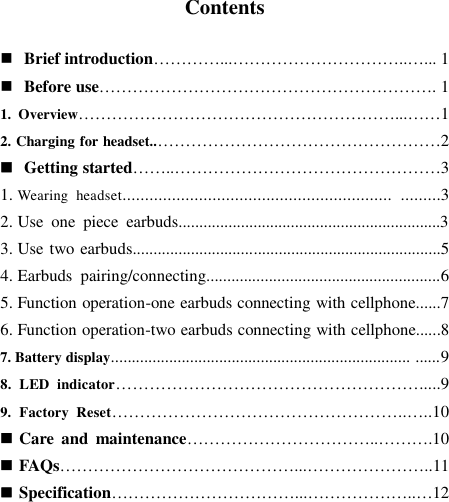  Contents   Brief introduction…………...…………………………..…... 1  Before use……………………………………………………. 1 1.  Overview…………………………………………………...……1 2. Charging for headset..……………………………………………2  Getting started……..…………………………………………3 1. Wearing  headset............................................................  .........3 2. Use  one  piece  earbuds...............................................................3 3. Use two earbuds..........................................................................5 4. Earbuds  pairing/connecting........................................................6 5. Function operation-one earbuds connecting with cellphone......7 6. Function operation-two earbuds connecting with cellphone......8 7. Battery display........................................................................ ......9 8.  LED  indicator……………………………………………….....9 9.  Factory  Reset……………………………………………..…..10  Care  and  maintenance……………………………..……….10  FAQs……………………………………...…………………..11  Specification……………………………...………………..…12       