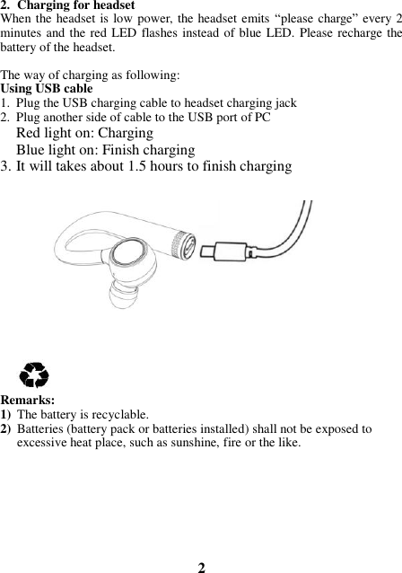 2. Charging for headset When the headset is low power, the headset emits “please charge” every 2 minutes and the red LED  flashes instead of blue LED. Please recharge the battery of the headset.   The way of charging as following: Using USB cable 1. Plug the USB charging cable to headset charging jack 2. Plug another side of cable to the USB port of PC Red light on: Charging Blue light on: Finish charging 3. It will takes about 1.5 hours to finish charging              Remarks: 1) The battery is recyclable.   2) Batteries (battery pack or batteries installed) shall not be exposed to excessive heat place, such as sunshine, fire or the like.         2 