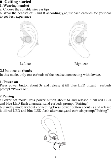  Getting started 1. Wearing headset a. Choose the suitable size ear tips   b. Wear the headset of L and R accordingly,adjust each earbuds for your ear to get best experience             Left ear                                                Right ear  2.Use one earbuds In this mode, only one earbuds of the headset connecting with device.  1. Power on Press power button about 3s and release it  till blue  LED on,and    earbuds prompt “Power on”.  2.Pairing a.Power off mode:Press power button about  6s and release  it till red  LED and blue LED flash alternately,and earbuds prompt “Pairing” b.Standby mode without connecting:Press power button about 2s and release it till red LED and blue LED flash alternately,and earbuds prompt”Pairing”.             3 