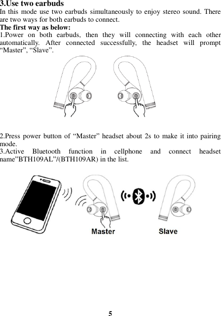3.Use two earbuds In this mode use two earbuds simultaneously to enjoy stereo sound. There are two ways for both earbuds to connect. The first way as below: 1.Power  on  both  earbuds,  then  they  will  connecting  with  each  other automatically.  After  connected  successfully,  the  headset  will  prompt “Master”, “Slave”.   2.Press power button of “Master” headset about 2s  to make it into pairing mode. 3.Active  Bluetooth  function  in  cellphone  and  connect  headset name”BTH109AL”/(BTH109AR) in the list.                    5 