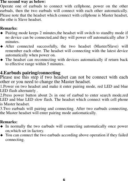 The second way as below: Operate  one  of  earbuds  to  connect  with  cellphone,  power  on  the  other earbuds,  then the  two  earbuds will connect with each other automatically. Please note that the headset which connect with cellphone is Master headset, the othe is Slave headset.  Remarks:    Pairing mode keeps 2 minutes,the headset will switch to standby mode if no device can be connected,and they will power off automatically after 3 minutes.  After  connected  successfully,  the  two  headset  (Master/Slave)  will remember each other. The headset will connecting with the latest device automatically when power on.  The headset can reconnecting with devices automatically  if return back to effective range within 5 minutes.  4.Earbuds pairing/connecting Please use this step if two headset can not be connect with each other or you need to change the Master headset. 1.Power on two headset and make it enter pairing mode, red LED and blue LED flash alternately . 2.Press  power  button  about  2s  in  one  of  earbud  to  enter  search  mode,red LED and blue LED slow flash. The headset which connect with cell phone is Master headset. 3.Two earbuds will pairing and connecting.  After two earbuds connecting, the Master headset will enter pairing mode autiomatically.  Remarks:    In normally the two earbuds  will connecting automatically once power on,which set in factory.  You can connect the two earbuds according above operation if they failed connecting.         6 