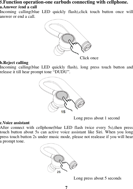 5.Function operation-one earbuds connecting with cellphone. a.Answer /end a call Incoming  calling(blue  LED  quickly  flash),click  touch  button  once  will answer or end a call.                                              Click once b.Reject calling Incoming  calling(blue  LED  quickly  flash),  long  press  touch  button  and release it till hear prompt tone “DUDU”.                                             Long press about 1 second c.Voice assistant After  connect  with  cellphone(blue  LED  flash  twice  every  5s),then  press touch button about  5s can active voice assistant  like Siri.  When  you long press touch button 2s under music mode, please not realease if you will hear a prompt tone.                                             Long press about 5 seconds  7 