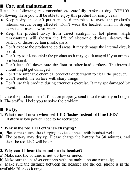 9  Care and maintenance Read  the  following  recommendations  carefully  before  using  BTH109. Following these you will be able to enjoy this product for many years.  Keep  it  dry  and  don’t  put  it  in  the  dump  place  to  avoid  the  product’s internal  circuit  being  affected.  Don’t  wear  the  headset  when  in  strong exercise to avoid sweat enter.  Keep  the  product  away  from  direct  sunlight  or  hot  places.  High temperatures  will  shorten  the  life  of  electronic  devices,  destroy  the battery or distort certain plastic parts.  Don’t expose the product to cold areas. It may damage the internal circuit board.  Don’t try to disassemble the product as it may get damaged if you are not professional.  Don’t let it fall down onto the floor or other hard surfaces. The internal circuit might get damaged.  Don’t use intensive chemical products or detergent to clean the product.  Don’t scratch the surface with sharp things.  Don’t use this product during strenuous exercise. It may get damaged by sweat.  In case the product doesn’t function properly, send it to the store you bought it. The staff will help you to solve the problem   FAQs 1. What does it mean when red LED flashes instead of blue LED? Battery is low power, need to be recharged.  2. Why is the red LED off when charging? a) Please make sure the charging device connect with headset well; b) The  battery  may  dry  up.  Please  charge  the  battery  for  30  minutes,  and then the red LED will be on.  3. Why can’t I hear the sound on the headset? a) Make sure the volume is not too low or muted; b) Make sure the headset connects with the mobile phone correctly; c) Make sure the distance between the headset and the cell phone is in the available Bluetooth range.    