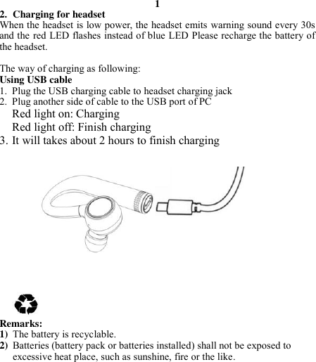 1 2. Charging for headset When the headset is low power, the headset emits warning sound every 30s and the red LED flashes instead of blue LED Please recharge the battery of the headset.   The way of charging as following: Using USB cable 1. Plug the USB charging cable to headset charging jack 2. Plug another side of cable to the USB port of PC Red light on: Charging Red light off: Finish charging 3. It will takes about 2 hours to finish charging              Remarks: 1) The battery is recyclable.   2) Batteries (battery pack or batteries installed) shall not be exposed to excessive heat place, such as sunshine, fire or the like.         