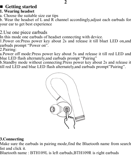 2  Getting started 1. Wearing headset a. Choose the suitable size ear tips   b. Wear the headset of L and R channel accordingly,adjust each earbuds for your ear to get best experience  2.Use one piece earbuds In this mode one earbuds of headset connecting with device. 1.Power  on:Press  power key  about  2s and  release  it  till  bluet  LED  on,and   earbuds prompt “Power on”. 2.Pairing: a.Power off mode:Press power key about 5s and release it till red LED and blue LED flash alternately,and earbuds prompt “Pairing” b.Standby mode without connecting:Press power key about 2s and release it till red LED and blue LED flash alternately,and earbuds prompt”Pairing”.                 3.Connecting Make sure the earbuds in pairing mode,find the Bluetooth name from search list and click it. Bluetooth name : BTH109L is left earbuds,BTH109R is right earbuds        