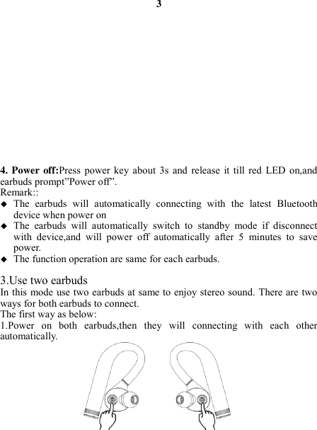 3               4. Power off:Press  power key  about  3s  and release  it  till  red  LED on,and earbuds prompt”Power off”. Remark::  The  earbuds  will  automatically  connecting  with  the  latest  Bluetooth device when power on  The  earbuds  will  automatically  switch  to  standby  mode  if  disconnect with  device,and  will  power  off  automatically  after  5  minutes  to  save power.  The function operation are same for each earbuds.  3.Use two earbuds In this mode use two earbuds at same to enjoy stereo sound. There are two ways for both earbuds to connect. The first way as below: 1.Power  on  both  earbuds,then  they  will  connecting  with  each  other automatically.   