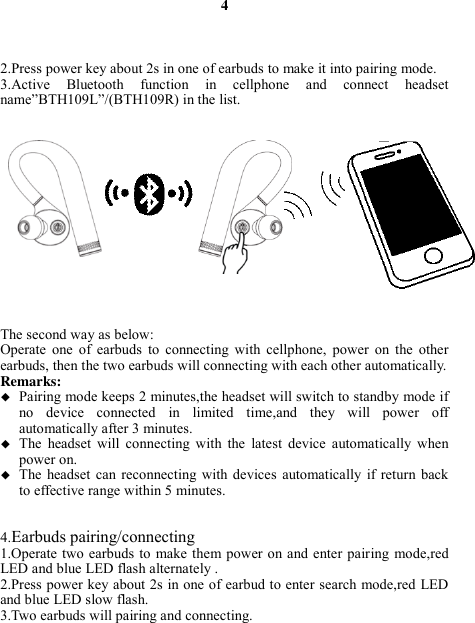 4    2.Press power key about 2s in one of earbuds to make it into pairing mode. 3.Active  Bluetooth  function  in  cellphone  and  connect  headset name”BTH109L”/(BTH109R) in the list.               The second way as below: Operate  one  of  earbuds  to  connecting  with  cellphone,  power  on  the  other earbuds, then the two earbuds will connecting with each other automatically. Remarks:    Pairing mode keeps 2 minutes,the headset will switch to standby mode if no  device  connected  in  limited  time,and  they  will  power  off automatically after 3 minutes.  The  headset  will  connecting  with  the  latest  device  automatically  when power on.  The  headset  can  reconnecting  with  devices  automatically  if  return  back to effective range within 5 minutes.   4.Earbuds pairing/connecting 1.Operate two earbuds  to  make them power  on and enter pairing  mode,red   LED and blue LED flash alternately . 2.Press power key about 2s in one of earbud to enter search mode,red LED and blue LED slow flash. 3.Two earbuds will pairing and connecting.  