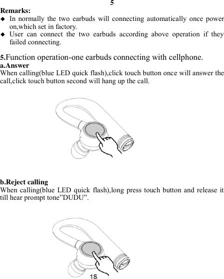 5 Remarks:    In  normally  the  two  earbuds  will  connecting  automatically  once  power on,which set in factory.  User  can  connect  the  two  earbuds  according  above  operation  if  they failed connecting.  5.Function operation-one earbuds connecting with cellphone. a.Answer When calling(blue LED quick flash),click touch button once will answer the call,click touch button second will hang up the call.             b.Reject calling When calling(blue  LED quick  flash),long  press touch button  and  release it till hear prompt tone”DUDU”.                