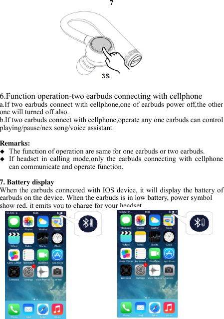 7            6.Function operation-two earbuds connecting with cellphone a.If two earbuds connect with cellphone,one of earbuds power off,the other one will turned off also. b.If two earbuds connect with cellphone,operate any one earbuds can control playing/pause/nex song/voice assistant.  Remarks:    The function of operation are same for one earbuds or two earbuds.  If  headset  in  calling  mode,only  the  earbuds  connecting  with  cellphone can communicate and operate function.  7. Battery display   When the earbuds connected with IOS device, it will display the battery of earbuds on the device. When the earbuds is in low battery, power symbol   show red, it emits you to charge for your headset.               