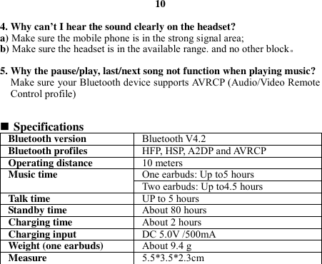 10  4. Why can’t I hear the sound clearly on the headset? a) Make sure the mobile phone is in the strong signal area; b) Make sure the headset is in the available range. and no other block。  5. Why the pause/play, last/next song not function when playing music? Make sure your Bluetooth device supports AVRCP (Audio/Video Remote Control profile)    Specifications Bluetooth version Bluetooth V4.2 Bluetooth profiles HFP, HSP, A2DP and AVRCP Operating distance 10 meters Music time One earbuds: Up to5 hours Two earbuds: Up to4.5 hours Talk time UP to 5 hours Standby time About 80 hours Charging time About 2 hours Charging input   DC 5.0V /500mA Weight (one earbuds) About 9.4 g Measure 5.5*3.5*2.3cm   