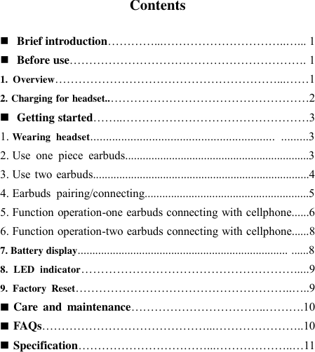   Contents   Brief introduction…………...…………………………..…... 1  Before use……………………………………………………. 1 1.  Overview…………………………………………………...……1 2. Charging for headset..……………………………………………2  Getting started……..…………………………………………3 1. Wearing  headset............................................................  .........3 2. Use  one  piece  earbuds...............................................................3 3. Use  two  earbuds..........................................................................4 4. Earbuds  pairing/connecting........................................................5 5. Function operation-one earbuds connecting with cellphone......6 6. Function operation-two earbuds connecting with cellphone......8 7. Battery display........................................................................ ......8 8.  LED  indicator……………………………………………….....9 9.  Factory  Reset………………………………………………..…..9  Care  and  maintenance……………………………..……….10  FAQs……………………………………...…………………..10  Specification……………………………...………………..…11      