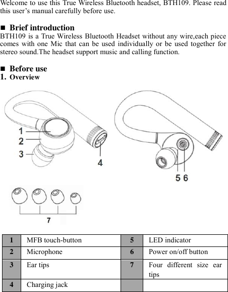   Welcome to use this True Wireless Bluetooth headset, BTH109. Please read this user’s manual carefully before use.   Brief introduction BTH109 is a True Wireless Bluetooth Headset without any wire,each piece comes  with one  Mic that  can  be  used  individually  or be  used  together  for stereo sound.The headset support music and calling function.   Before use 1. Overview                                                                                                                       1 MFB touch-button 5 LED indicator 2 Microphone 6 Power on/off button 3 Ear tips   7 Four  different  size  ear tips 4 Charging jack   