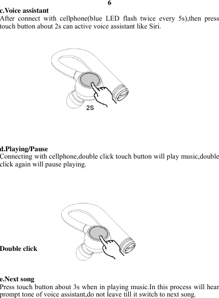 6 c.Voice assistant After  connect  with  cellphone(blue  LED  flash  twice  every  5s),then  press touch button about 2s can active voice assistant like Siri.                d.Playing/Pause Connecting with cellphone,double click touch button will play music,double click again will pause playing.           Double click    e.Next song Press touch button about 3s when in playing music.In this process will hear prompt tone of voice assistant,do not leave till it switch to next song.     