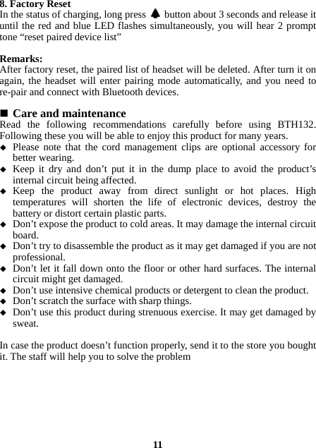 8. Factory Reset In the status of charging, long press    button about 3 seconds and release it until the red and blue LED flashes simultaneously, you will hear 2 prompt tone “reset paired device list”  Remarks: After factory reset, the paired list of headset will be deleted. After turn it on again, the headset will enter pairing mode automatically, and you need to re-pair and connect with Bluetooth devices.   Care and maintenance Read the following recommendations carefully before using BTH132. Following these you will be able to enjoy this product for many years.  Please note that the cord management clips are optional accessory for better wearing.  Keep it dry and don’t put it in the dump place to avoid the product’s internal circuit being affected.  Keep the product away from direct sunlight or hot places. High temperatures will shorten the life of electronic devices, destroy the battery or distort certain plastic parts.  Don’t expose the product to cold areas. It may damage the internal circuit board.  Don’t try to disassemble the product as it may get damaged if you are not professional.  Don’t let it fall down onto the floor or other hard surfaces. The internal circuit might get damaged.  Don’t use intensive chemical products or detergent to clean the product.  Don’t scratch the surface with sharp things.  Don’t use this product during strenuous exercise. It may get damaged by sweat.  In case the product doesn’t function properly, send it to the store you bought it. The staff will help you to solve the problem        11 