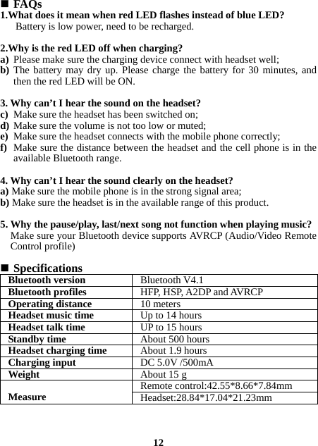  FAQs 1.What does it mean when red LED flashes instead of blue LED? Battery is low power, need to be recharged.  2.Why is the red LED off when charging? a) Please make sure the charging device connect with headset well; b) The battery may dry up. Please charge the battery for 30 minutes, and then the red LED will be ON.  3. Why can’t I hear the sound on the headset? c) Make sure the headset has been switched on; d) Make sure the volume is not too low or muted; e) Make sure the headset connects with the mobile phone correctly; f) Make sure the distance between the headset and the cell phone is in the available Bluetooth range.   4. Why can’t I hear the sound clearly on the headset? a) Make sure the mobile phone is in the strong signal area; b) Make sure the headset is in the available range of this product.  5. Why the pause/play, last/next song not function when playing music? Make sure your Bluetooth device supports AVRCP (Audio/Video Remote Control profile)   Specifications Bluetooth version Bluetooth V4.1Bluetooth profiles HFP, HSP, A2DP and AVRCPOperating distance 10 metersHeadset music time Up to 14 hoursHeadset talk time UP to 15 hoursStandby time  About 500 hoursHeadset charging time About 1.9 hoursCharging input  DC 5.0V /500mAWeight   About 15 g Measure  Remote control:42.55*8.66*7.84mmHeadset:28.84*17.04*21.23mm   12 