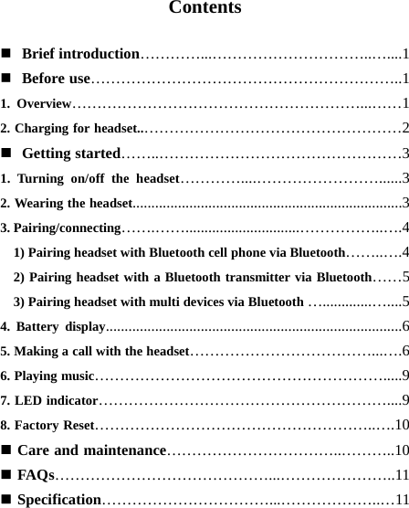  Contents   Brief introduction…………...…………………………..…....1  Before use……………………………………………………..1 1. Overview…………………………………………………...……1 2. Charging for headset..……………………………………………2  Getting started……..…………………………………………3 1. Turning on/off the headset…………....……………………......3 2. Wearing the headset.......................................................................3 3. Pairing/connecting…….……..............................……………..….4     1) Pairing headset with Bluetooth cell phone via Bluetooth……..….4   2) Pairing headset with a Bluetooth transmitter via Bluetooth……5     3) Pairing headset with multi devices via Bluetooth ….............…....5 4. Battery display..............................................................................6 5. Making a call with the headset………………………………...….6 6. Playing music………………………………………………….....9 7. LED indicator…………………………………………………....9 8. Factory Reset………………………………………………..….10  Care and maintenance……………………………..………..10  FAQs……………………………………...…………………..11  Specification……………………………...………………..…11     