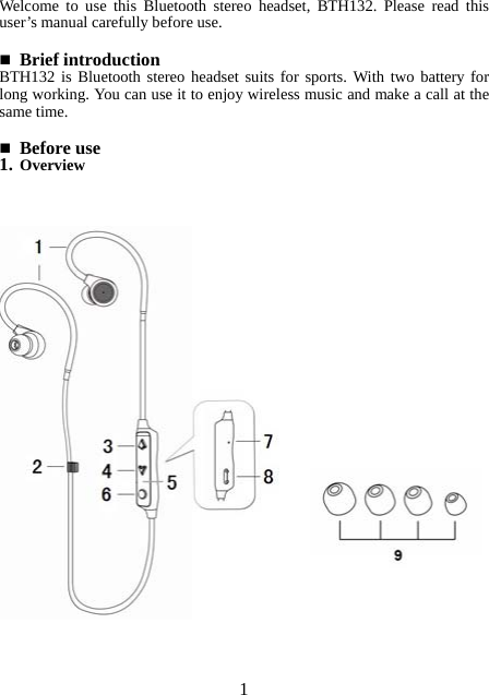 Welcome to use this Bluetooth stereo headset, BTH132. Please read this user’s manual carefully before use.   Brief introduction BTH132 is Bluetooth stereo headset suits for sports. With two battery for long working. You can use it to enjoy wireless music and make a call at the same time.     Before use 1. Overview                                       1 