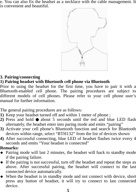 e. You can also fix the headset as a necklace with the cable management. It is convenient and beautiful.                 3. Pairing/connecting 1) Pairing headset with Bluetooth cell phone via Bluetooth Prior to using the headset for the first time, you have to pair it with a Bluetooth-enabled cell phone. The pairing procedures are subject to different models of cell phones. Please refer to your cell phone user’s manual for further information.    The general pairing procedures are as follows: 1) Keep your headset turned off and within 1 meter of phone ; 2) Press and hold   about 5 seconds until the red and blue LED flash alternately, the headset enter into paring mode and emits “pairing” 3) Activate your cell phone’s Bluetooth function and search for Bluetooth devices within range, select “BTH132” from the list of devices shown   4) After successful connecting, blue LED of headset flashes twice every 4 seconds and emits “Your headset is connected” Remarks:   Pairing mode will last 2 minutes, the headset will back to standby mode if the pairing failure.  If the pairing is not successful, turn off the headset and repeat the steps as above. After successful pairing, the headset will connect to the last connected device automatically.  When the headset is in standby mode and not connect with device, short press any button of headset, it will try to connect to last connected device.  5 