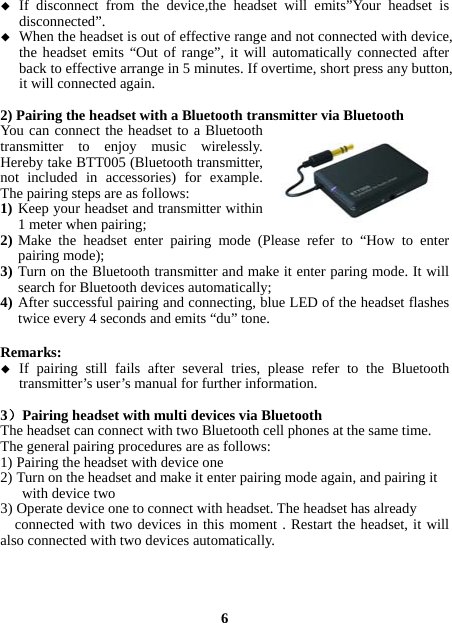   If disconnect from the device,the headset will emits”Your headset is disconnected”.  When the headset is out of effective range and not connected with device, the headset emits “Out of range”, it will automatically connected after back to effective arrange in 5 minutes. If overtime, short press any button, it will connected again.  2) Pairing the headset with a Bluetooth transmitter via Bluetooth You can connect the headset to a Bluetooth transmitter to enjoy music wirelessly. Hereby take BTT005 (Bluetooth transmitter, not included in accessories) for example. The pairing steps are as follows: 1) Keep your headset and transmitter within 1 meter when pairing; 2) Make the headset enter pairing mode (Please refer to “How to enter pairing mode); 3) Turn on the Bluetooth transmitter and make it enter paring mode. It will search for Bluetooth devices automatically; 4) After successful pairing and connecting, blue LED of the headset flashes twice every 4 seconds and emits “du” tone.  Remarks:   If pairing still fails after several tries, please refer to the Bluetooth transmitter’s user’s manual for further information.  3）Pairing headset with multi devices via Bluetooth The headset can connect with two Bluetooth cell phones at the same time.   The general pairing procedures are as follows: 1) Pairing the headset with device one 2) Turn on the headset and make it enter pairing mode again, and pairing it        with device two 3) Operate device one to connect with headset. The headset has already     connected with two devices in this moment . Restart the headset, it will also connected with two devices automatically.     6 