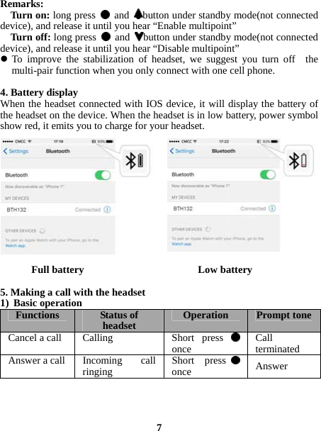  Remarks:   Turn on: long press   and  button under standby mode(not connected device), and release it until you hear “Enable multipoint”   Turn off: long press   and  button under standby mode(not connected device), and release it until you hear “Disable multipoint”  To improve the stabilization of headset, we suggest you turn off  the multi-pair function when you only connect with one cell phone.  4. Battery display When the headset connected with IOS device, it will display the battery of the headset on the device. When the headset is in low battery, power symbol show red, it emits you to charge for your headset.             Full battery                      Low battery  5. Making a call with the headset 1) Basic operation Functions Status of headset Operation Prompt toneCancel a call  Calling  Short  press once Call terminatedAnswer a call  Incoming  call ringingShort press  once Answer     7 