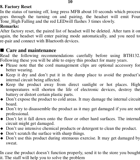 10 8. Factory Reset In the status of turning off, long press MFB about 10 seconds which process goes  through  the  turning  on  and  pairing,  the  headset  will  emit  Four Tone_High Falling and the red LEDwill flashes 3 times slowly. Remarks: After factory reset, the paired list of headset will be deleted. After turn it on again, the headset  will  enter pairing  mode  automatically,  and  you  need to re-pair and connect with Bluetooth devices.   Care and maintenance Read  the  following  recommendations  carefully  before  using  BTH132. Following these you will be able to enjoy this product for many years.  Please  note  that  the  cord  management  clips  are  optional  accessory  for better wearing.  Keep  it  dry  and  don’t  put  it  in  the  dump  place  to  avoid  the  product’s internal circuit being affected.  Keep  the  product  away  from  direct  sunlight  or  hot  places.  High temperatures  will  shorten  the  life  of  electronic  devices,  destroy  the battery or distort certain plastic parts.  Don’t expose the product to cold areas. It may damage the internal circuit board.  Don’t try to disassemble the product as it may get damaged if you are not professional.  Don’t let it fall down onto the floor or  other  hard surfaces. The internal circuit might get damaged.  Don’t use intensive chemical products or detergent to clean the product.  Don’t scratch the surface with sharp things.  Don’t use this product during strenuous exercise. It may get damaged by sweat.  In case the product doesn’t function properly, send it to the store you bought it. The staff will help you to solve the problem         