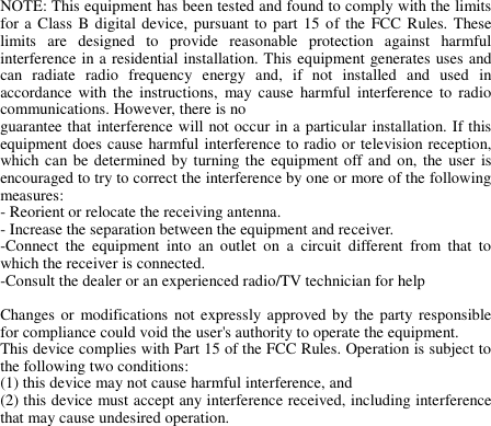 NOTE: This equipment has been tested and found to comply with the limits for a Class B digital device, pursuant to  part 15 of  the FCC Rules. These limits  are  designed  to  provide  reasonable  protection  against  harmful interference in a residential installation. This equipment generates uses and can  radiate  radio  frequency  energy  and,  if  not  installed  and  used  in accordance  with  the  instructions,  may cause  harmful  interference  to  radio communications. However, there is no guarantee that interference will not occur in a particular installation. If this equipment does cause harmful interference to radio or television reception, which can be determined by turning the equipment off and on, the  user is encouraged to try to correct the interference by one or more of the following measures: - Reorient or relocate the receiving antenna. - Increase the separation between the equipment and receiver. -Connect  the  equipment  into  an  outlet  on  a  circuit  different  from  that  to which the receiver is connected. -Consult the dealer or an experienced radio/TV technician for help  Changes or  modifications  not expressly approved by  the party  responsible for compliance could void the user&apos;s authority to operate the equipment.   This device complies with Part 15 of the FCC Rules. Operation is subject to the following two conditions: (1) this device may not cause harmful interference, and (2) this device must accept any interference received, including interference that may cause undesired operation.   
