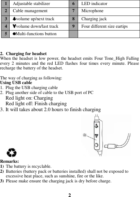    2. Charging for headset When the headset is low power, the headset emits Four Tone_High Falling every 2  minutes  and the  red  LED flashes  four times every minute.  Please recharge the battery of the headset.   The way of charging as following: Using USB cable 1. Plug the USB charging cable 2. Plug another side of cable to the USB port of PC Red light on: Charging Red light off: Finish charging 3. It will takes about 2.0 hours to finish charging         Remarks: 1) The battery is recyclable.   2) Batteries (battery pack or batteries installed) shall not be exposed to excessive heat place, such as sunshine, fire or the like. 3) Please make ensure the charging jack is dry before charge.   2 1 Adjustable stabilizer 6 LED indicator 2 Cable management 7 Microphone 3 volume up/next track 8 Charging jack 4 volume down/last track 9 Four different size eartips 5 Multi-functions button   