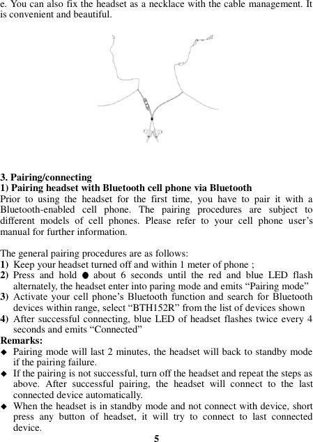 e. You can also fix the headset as a necklace with the cable management. It is convenient and beautiful.                  3. Pairing/connecting 1) Pairing headset with Bluetooth cell phone via Bluetooth Prior  to  using  the  headset  for  the  first  time,  you  have  to  pair  it  with  a Bluetooth-enabled  cell  phone.  The  pairing  procedures  are  subject  to different  models  of  cell  phones.  Please  refer  to  your  cell  phone  user’s manual for further information.    The general pairing procedures are as follows: 1) Keep your headset turned off and within 1 meter of phone ; 2) Press  and  hold   about  6  seconds  until  the  red  and  blue  LED  flash alternately, the headset enter into paring mode and emits “Pairing mode” 3) Activate  your cell  phone’s  Bluetooth  function  and  search  for  Bluetooth devices within range, select “BTH152R” from the list of devices shown   4) After successful connecting, blue LED of headset flashes twice every 4 seconds and emits “Connected” Remarks:    Pairing mode will last 2 minutes, the headset will back to standby mode if the pairing failure.  If the pairing is not successful, turn off the headset and repeat the steps as above.  After  successful  pairing,  the  headset  will  connect  to  the  last connected device automatically.  When the headset is in standby mode and not connect with device, short press  any  button  of  headset,  it  will  try  to  connect  to  last  connected device.  5 