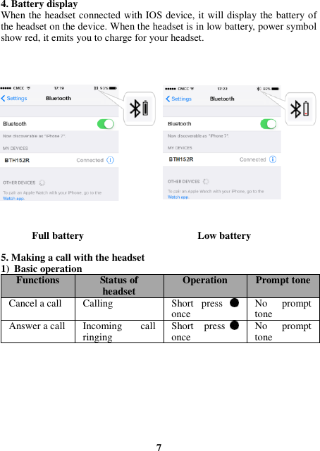 4. Battery display When the headset connected with IOS device, it will display the battery of the headset on the device. When the headset is in low battery, power symbol show red, it emits you to charge for your headset.                  Full battery                                            Low battery  5. Making a call with the headset 1) Basic operation Functions Status of headset Operation Prompt tone Cancel a call Calling   Short  press   once No  prompt tone Answer a call Incoming  call ringing Short  press   once No  prompt tone          7 