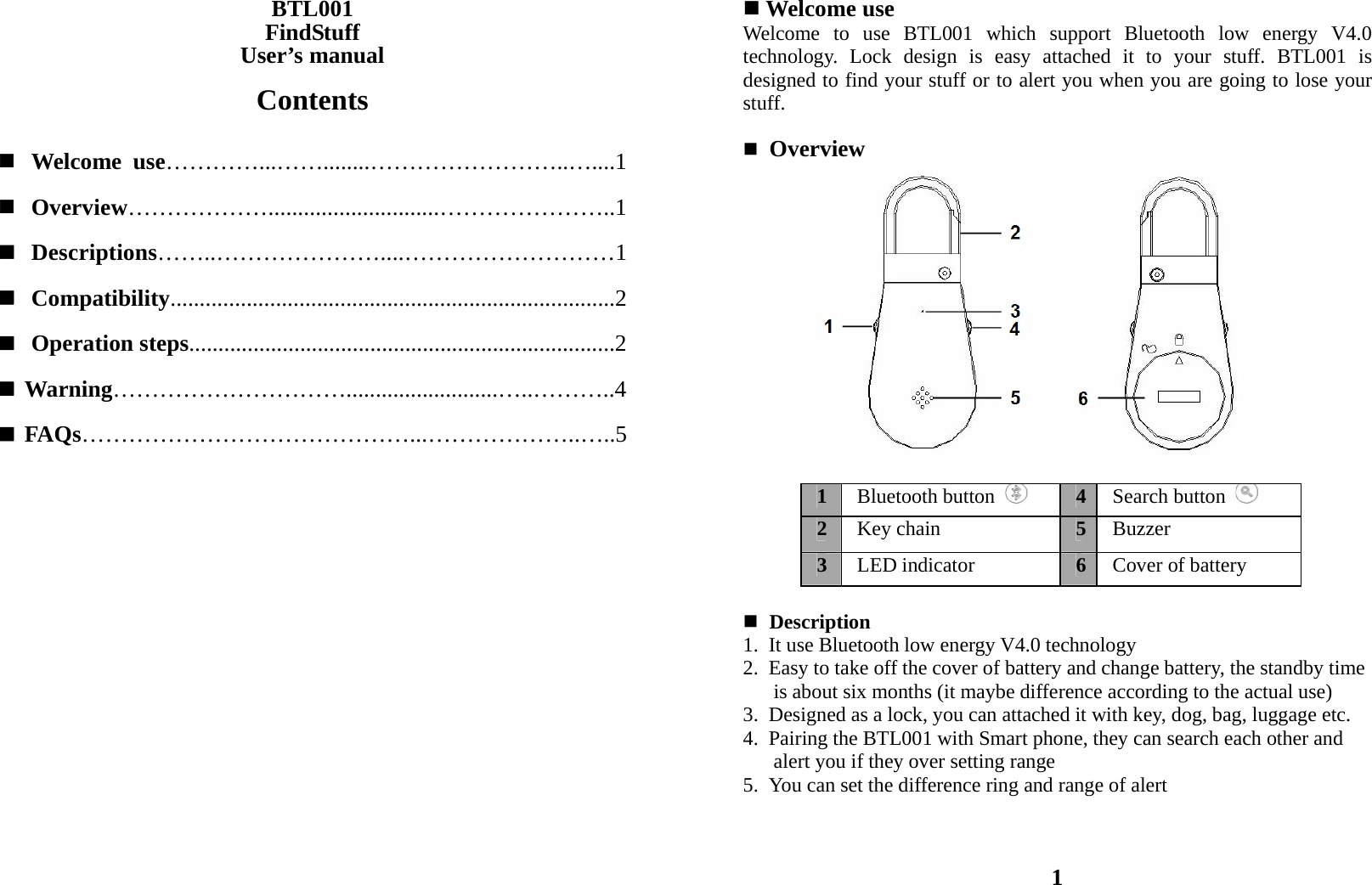 BTL001 FindStuff User’s manual  Contents   Welcome use…………...……........……………………..…....1  Overview……………….............................…………………..1  Descriptions……..…………………....………………………1  Compatibility............................................................................2  Operation steps.........................................................................2  Warning…………………………..........................…..………..4  FAQs……………………………………...………………..…..5                     Welcome use Welcome to use BTL001 which support Bluetooth low energy V4.0 technology. Lock design is easy attached it to your stuff. BTL001 is designed to find your stuff or to alert you when you are going to lose your stuff.   Overview                                                                                   Description   1.  It use Bluetooth low energy V4.0 technology 2.  Easy to take off the cover of battery and change battery, the standby time         is about six months (it maybe difference according to the actual use) 3.  Designed as a lock, you can attached it with key, dog, bag, luggage etc. 4.  Pairing the BTL001 with Smart phone, they can search each other and         alert you if they over setting range 5.  You can set the difference ring and range of alert    1 1Bluetooth button   4Search button   2Key chain  5Buzzer  3LED indicator  6Cover of battery 