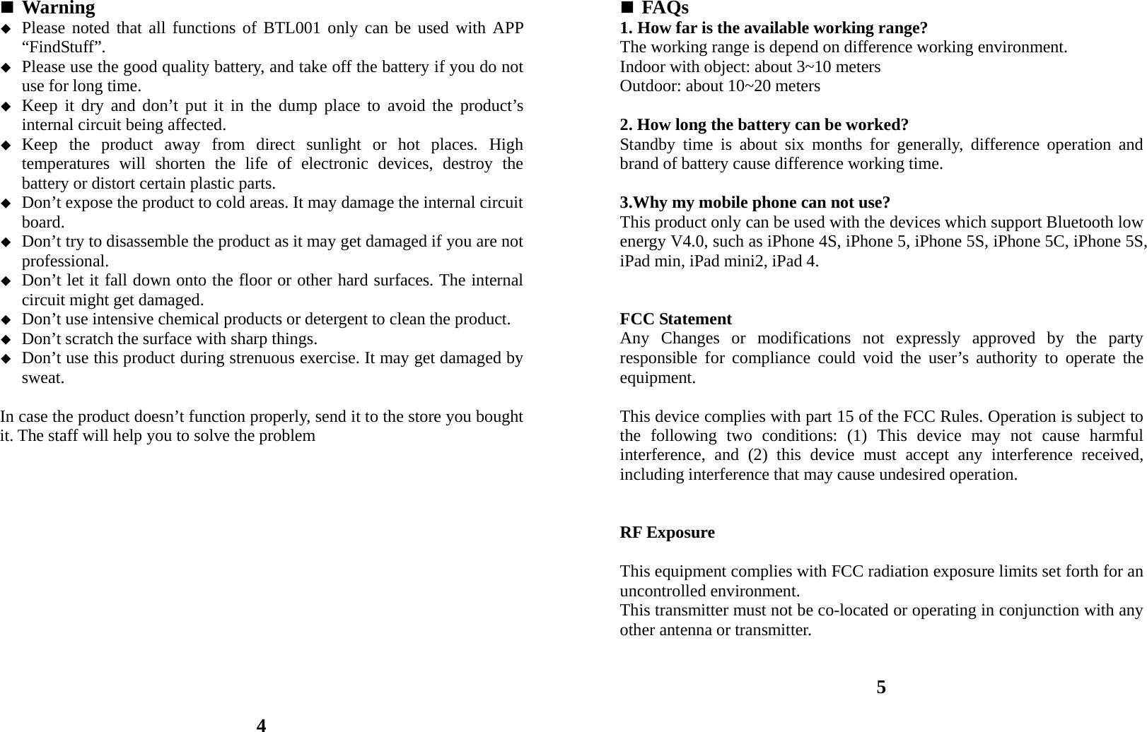 Warning  Please noted that all functions of BTL001 only can be used with APP “FindStuff”.  Please use the good quality battery, and take off the battery if you do not use for long time.  Keep it dry and don’t put it in the dump place to avoid the product’s internal circuit being affected.  Keep the product away from direct sunlight or hot places. High temperatures will shorten the life of electronic devices, destroy the battery or distort certain plastic parts.  Don’t expose the product to cold areas. It may damage the internal circuit board.  Don’t try to disassemble the product as it may get damaged if you are not professional.  Don’t let it fall down onto the floor or other hard surfaces. The internal circuit might get damaged.  Don’t use intensive chemical products or detergent to clean the product.  Don’t scratch the surface with sharp things.  Don’t use this product during strenuous exercise. It may get damaged by sweat.  In case the product doesn’t function properly, send it to the store you bought it. The staff will help you to solve the problem               4  FAQs 1. How far is the available working range? The working range is depend on difference working environment. Indoor with object: about 3~10 meters Outdoor: about 10~20 meters  2. How long the battery can be worked? Standby time is about six months for generally, difference operation and brand of battery cause difference working time.  3.Why my mobile phone can not use? This product only can be used with the devices which support Bluetooth low energy V4.0, such as iPhone 4S, iPhone 5, iPhone 5S, iPhone 5C, iPhone 5S, iPad min, iPad mini2, iPad 4.   FCC Statement Any Changes or modifications not expressly approved by the party responsible for compliance could void the user’s authority to operate the equipment.    This device complies with part 15 of the FCC Rules. Operation is subject to the following two conditions: (1) This device may not cause harmful interference, and (2) this device must accept any interference received, including interference that may cause undesired operation.   RF Exposure  This equipment complies with FCC radiation exposure limits set forth for an uncontrolled environment.     This transmitter must not be co-located or operating in conjunction with any other antenna or transmitter.   5 