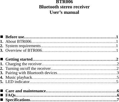   BTR006 Bluetooth stereo receiver User’s manual      Before use…………………………………………………………1 1. About BTR006…………………………………………………….1 2. System requirements………………………………………………1 3. Overview of BTR006……………………………………………...1   Getting started……………………………………………………2 1. Charging the receiver……………………………………………....2 2. Turning on/off the receiver………………………………………...2 3. Pairing with Bluetooth devices………………………………….…3 4. Music playback…………………………………………………….5 5. LED indicator……………………………………………………...5   Care and maintenance……………………………………………6  FAQs……………………………………………………………….6  Specifications……………………………………………………...7                 