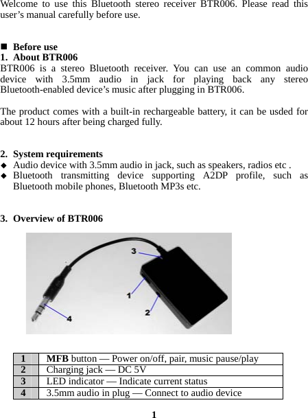  Welcome to use this Bluetooth stereo receiver BTR006. Please read this user’s manual carefully before use.    Before use 1. About BTR006 BTR006 is a stereo Bluetooth receiver. You can use an common audio device with 3.5mm audio in jack for playing back any stereo Bluetooth-enabled device’s music after plugging in BTR006.    The product comes with a built-in rechargeable battery, it can be usded for about 12 hours after being charged fully.   2. System requirements  Audio device with 3.5mm audio in jack, such as speakers, radios etc .  Bluetooth transmitting device supporting A2DP profile, such as Bluetooth mobile phones, Bluetooth MP3s etc.   3. Overview of BTR006             1 MFB button —Power on/off,pair, music pause/play2  Charging jack —DC 5V3  LED indicator —Indicate current status4  3.5mm audio in plug —Connect to audio device 1  