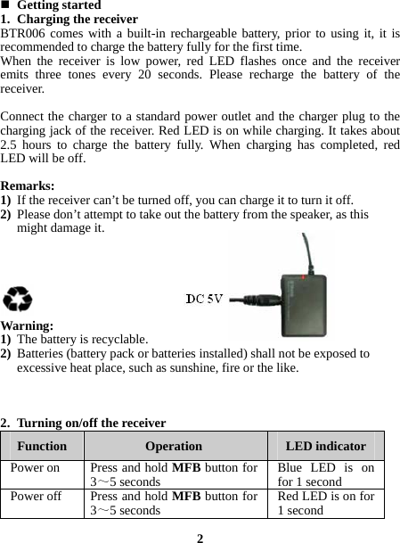   Getting started 1. Charging the receiver BTR006 comes with a built-in rechargeable battery, prior to using it, it is recommended to charge the battery fully for the first time. When the receiver is low power, red LED flashes once and the receiver emits three tones every 20 seconds. Please recharge the battery of the receiver.  Connect the charger to a standard power outlet and the charger plug to the charging jack of the receiver. Red LED is on while charging. It takes about 2.5 hours to charge the battery fully. When charging has completed, red LED will be off.  Remarks: 1) If the receiver can’t be turned off, you can charge it to turn it off. 2) Please don’t attempt to take out the battery from the speaker, as this might damage it.       Warning: 1) The battery is recyclable. 2) Batteries (battery pack or batteries installed) shall not be exposed to excessive heat place, such as sunshine, fire or the like.    2. Turning on/off the receiver Function  Operation  LED indicator Power on  Press and hold MFBbutton for 3～5 seconds Blue LED is on for 1 secondPower off  Press and hold MFBbutton for 3～5 seconds Red LED is on for 1 second 2  