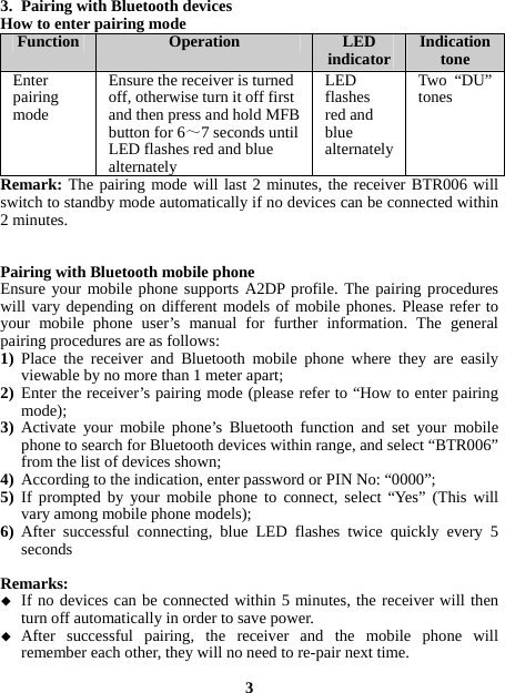  3. Pairing with Bluetooth devices How to enter pairing mode Function  Operation LED indicator Indication tone Enter pairing mode Ensure the receiveris turned off, otherwise turn it off first and then press and hold MFB button for 6～7 seconds until LED flashes red and blue alternatelyLED flashes red and blue alternatelyTwo “DU”tones Remark: The pairing mode will last 2 minutes, the receiver BTR006 will switch to standby mode automatically if no devices can be connected within 2 minutes.   Pairing with Bluetooth mobile phone Ensure your mobile phone supports A2DP profile. The pairing procedures will vary depending on different models of mobile phones. Please refer to your mobile phone user’s manual for further information. The general pairing procedures are as follows: 1) Place the receiver and Bluetooth mobile phone where they are easily viewable by no more than 1 meter apart; 2) Enter the receiver’s pairing mode (please refer to “How to enter pairing mode); 3) Activate your mobile phone’s Bluetooth function and set your mobile phone to search for Bluetooth devices within range, and select “BTR006” from the list of devices shown; 4) According to the indication, enter password or PIN No: “0000”; 5) If prompted by your mobile phone to connect, select “Yes” (This will vary among mobile phone models); 6) After successful connecting, blue LED flashes twice quickly every 5 seconds    Remarks:  If no devices can be connected within 5 minutes, the receiver will then turn off automatically in order to save power.  After successful pairing, the receiver and the mobile phone will remember each other, they will no need to re-pair next time.  3 