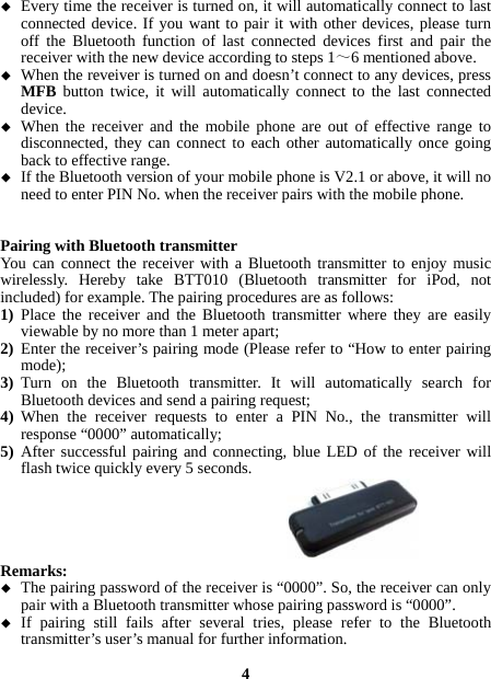   Every time the receiver is turned on, it will automatically connect to last connected device. If you want to pair it with other devices, please turn off the Bluetooth function of last connected devices first and pair the receiver with the new device according to steps 1～6 mentioned above.  When the reveiver is turned on and doesn’t connect to any devices, press MFB button twice, it will automatically connect to the last connected device.  When the receiver and the mobile phone are out of effective range to disconnected, they can connect to each other automatically once going back to effective range.  If the Bluetooth version of your mobile phone is V2.1 or above, it will no need to enter PIN No. when the receiver pairs with the mobile phone.   Pairing with Bluetooth transmitter You can connect the receiver with a Bluetooth transmitter to enjoy music wirelessly. Hereby take BTT010 (Bluetooth transmitter for iPod, not included) for example. The pairing procedures are as follows: 1) Place the receiver and the Bluetooth transmitter where they are easily viewable by no more than 1 meter apart; 2) Enter the receiver’s pairing mode (Please refer to “How to enter pairing mode); 3) Turn on the Bluetooth transmitter. It will automatically search for Bluetooth devices and send a pairing request; 4) When the receiver requests to enter a PIN No., the transmitter will response “0000” automatically; 5) After successful pairing and connecting, blue LED of the receiver will flash twice quickly every 5 seconds.      Remarks:   The pairing password of the receiver is “0000”. So, the receiver can only pair with a Bluetooth transmitter whose pairing password is “0000”.  If pairing still fails after several tries, please refer to the Bluetooth transmitter’s user’s manual for further information.  4 