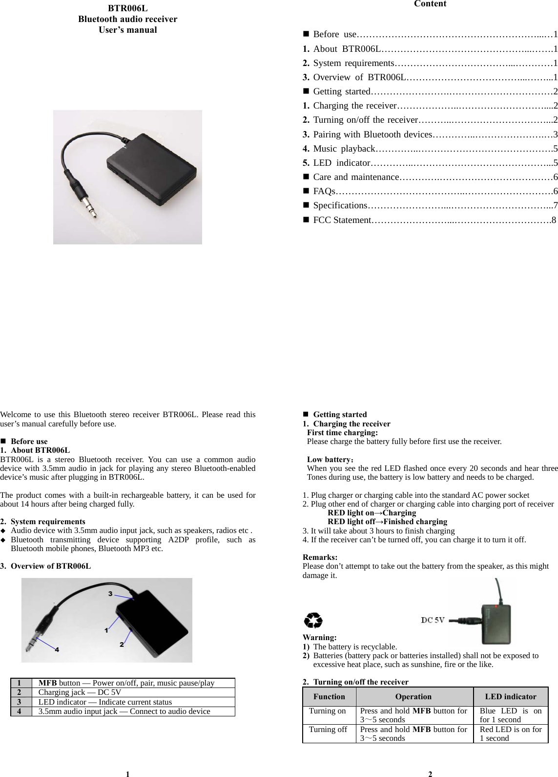   BTR006L Bluetooth audio receiver User’s manual                                      Content    Before use…………………………………………………...…1 1. About BTR006L………………………………………...…….1 2. System requirements………………………………...…………1 3. Overview of BTR006L………………………………...……...1  Getting started…………………….……………………………2 1. Charging the receiver………………..………………………....2 2. Turning on/off the receiver………..…………………………...2 3. Pairing with Bluetooth devices…………..………………….…3 4. Music playback…………..…………………………………….5 5. LED indicator…………..……………………………………...5  Care and maintenance………….………………………………6  FAQs…………………………………..……………………….6  Specifications……………………...…………………………...7  FCC Statement……………………...………………………….8               Welcome to use this Bluetooth stereo receiver BTR006L. Please read this user’s manual carefully before use.   Before use 1. About BTR006L BTR006L is a stereo Bluetooth receiver. You can use a common audio device with 3.5mm audio in jack for playing any stereo Bluetooth-enabled device’s music after plugging in BTR006L.    The product comes with a built-in rechargeable battery, it can be used for about 14 hours after being charged fully.  2. System requirements  Audio device with 3.5mm audio input jack, such as speakers, radios etc .  Bluetooth transmitting device supporting A2DP profile, such as Bluetooth mobile phones, Bluetooth MP3 etc.  3. Overview of BTR006L             1 MFB button — Power on/off, pair, music pause/play 2  Charging jack — DC 5V 3  LED indicator — Indicate current status 4  3.5mm audio input jack — Connect to audio device       1  Getting started 1. Charging the receiver First time charging: Please charge the battery fully before first use the receiver.  Low battery： When you see the red LED flashed once every 20 seconds and hear three Tones during use, the battery is low battery and needs to be charged.  1. Plug charger or charging cable into the standard AC power socket 2. Plug other end of charger or charging cable into charging port of receiver RED light on→Charging RED light off→Finished charging 3. It will take about 3 hours to finish charging 4. If the receiver can’t be turned off, you can charge it to turn it off.  Remarks: Please don’t attempt to take out the battery from the speaker, as this might damage it.       Warning: 1) The battery is recyclable. 2) Batteries (battery pack or batteries installed) shall not be exposed to excessive heat place, such as sunshine, fire or the like.  2. Turning on/off the receiver Function  Operation  LED indicator Turning on Press and hold MFB button for 3～5 seconds  Blue LED is on for 1 secondTurning off Press and hold MFB button for 3～5 seconds  Red LED is on for 1 second   2 