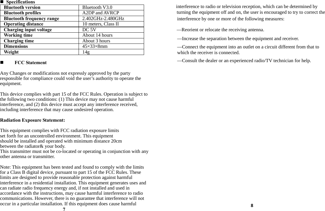  Specifications Bluetooth version  Bluetooth V3.0 Bluetooth profiles  A2DP and AVRCP Bluetooth frequency range  2.402GHz-2.480GHz Operating distance  10 meters, Class II Charging input voltage  DC 5V Working time  About 14 hours Charging time  About 3 hours Dimensions  45×33×8mm Weight  14g  FCC Statement  Any Changes or modifications not expressly approved by the party responsible for compliance could void the user’s authority to operate the equipment.   This device complies with part 15 of the FCC Rules. Operation is subject to the following two conditions: (1) This device may not cause harmful interference, and (2) this device must accept any interference received, including interference that may cause undesired operation.  Radiation Exposure Statement:  This equipment complies with FCC radiation exposure limits set forth for an uncontrolled environment. This equipment should be installed and operated with minimum distance 20cm between the radiator&amp; your body. This transmitter must not be co-located or operating in conjunction with any other antenna or transmitter.    Note: This equipment has been tested and found to comply with the limits for a Class B digital device, pursuant to part 15 of the FCC Rules. These limits are designed to provide reasonable protection against harmful interference in a residential installation. This equipment generates uses and can radiate radio frequency energy and, if not installed and used in accordance with the instructions, may cause harmful interference to radio communications. However, there is no guarantee that interference will not occur in a particular installation. If this equipment does cause harmful interference to radio or television reception, which can be determined by turning the equipment off and on, the user is encouraged to try to correct the interference by one or more of the following measures:     7 —Reorient or relocate the receiving antenna.      —Increase the separation between the equipment and receiver.      —Connect the equipment into an outlet on a circuit different from that to which the receiver is connected.      —Consult the dealer or an experienced radio/TV technician for help. 8