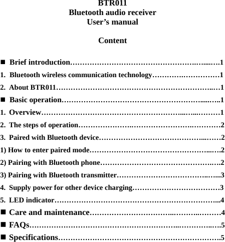 BTR011 Bluetooth audio receiver User’s manual  Content   Brief introduction…………………………………………….…....….1 1. Bluetooth wireless communication technology………….……………1 2. About BTR011………………………………………………………..…1  Basic operation………………………………………………….....…..1 1. Overview…………………………………………………...…...………1 2. The steps of operation………………….…………………….…………2 3. Paired with Bluetooth device……………………………………...……2 1) How to enter paired mode…………………………………………...….2 2) Pairing with Bluetooth phone……………………………………….….2 3) Pairing with Bluetooth transmitter………………………………..…...3 4. Supply power for other device charging………………………………3 5. LED indicator…………………………………………………………...4  Care and maintenance……………………………..………..………4  FAQs……………………………………………………..…………..….5  Specifications………………………………………………………….5         